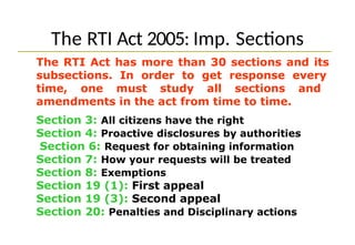 The RTI Act 2005: Imp. Sections
The RTI Act has more than 30 sections and its
subsections. In order to get response every
time, one must study all sections and
amendments in the act from time to time.
Section 3: All citizens have the right
Section 4: Proactive disclosures by authorities
Section 6: Request for obtaining information
Section 7: How your requests will be treated
Section 8: Exemptions
Section 19 (1): First appeal
Section 19 (3): Second appeal
Section 20: Penalties and Disciplinary actions
 