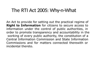 The RTI Act 2005: Why-n-What
An Act to provide for setting out the practical regime of
Right to Information for citizens to secure access to
information under the control of public authorities, in
order to promote transparency and accountability in the
working of every public authority, the constitution of a
Central Information Commission and State Information
Commissions and for matters connected therewith or
incidental thereto.
 