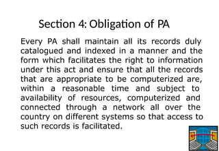 Section 4: Obligation of PA
Every PA shall maintain all its records duly
catalogued and indexed in a manner and the
form which facilitates the right to information
under this act and ensure that all the records
that are appropriate to be computerized are,
within a reasonable time and subject to
availability of resources, computerized and
connected through a network all over the
country on different systems so that access to
such records is facilitated.
 