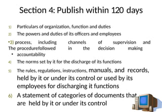 Section 4: Publish within 120 days
1) Particulars of organization, function and duties
2) The powers and duties of its officers and employees
•3) process, including channels of supervision and
The procedurefollowed in the decision making
• accountability
4) The norms set by it for the discharge of its functions
5) The rules, regulations, instructions, manuals, and records,
held by it or under its control or used by its
employees for discharging it functions
6) A statement of categories of documents that
are held by it or under its control
 