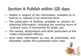 Section 4: Publish within 120 days
14. Details in respect of the information, available to or
held by it, reduced in an electronic form
15. The particulars of facilities available to citizens for
obtaining information, including the working hours of
a library room, if maintained for public use.
16. The names, designations and other particulars of the
Public Information Officers
17. Such other information as may be prescribed; and
thereafter update this publication every year.
 