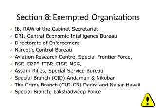 Section 8: Exempted Organizations
 IB, RAW of the Cabinet Secretariat
 DRI, Central Economic Intelligence Bureau
 Directorate of Enforcement
 Narcotic Control Bureau
 Aviation Research Centre, Special Frontier Force,
 BSF, CRPF, ITBP, CISF, NSG,
 Assam Rifles, Special Service Bureau
 Special Branch (CID) Andaman & Nikobar
 The Crime Branch (CID-CB) Dadra and Nagar Haveli
 Special Branch, Lakshadweep Police
 
