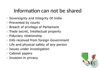 Information can not be shared
 Sovereignty and Integrity Of India
 Prevented by courts
 Breach of privilege of Parliament
 Trade secret, Intellectual property
 Fiduciary relationship
 Info received from foreign Government
 Life and physical safety of any person
 Issues under investigation
 Cabinet papers
 Invasion in privacy
 
