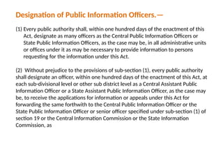 Designation of Public Information Officers.—
(1) Every public authority shall, within one hundred days of the enactment of this
Act, designate as many officers as the Central Public Information Officers or
State Public Information Officers, as the case may be, in all administrative units
or offices under it as may be necessary to provide information to persons
requesting for the information under this Act.
(2) Without prejudice to the provisions of sub-section (1), every public authority
shall designate an officer, within one hundred days of the enactment of this Act, at
each sub-divisional level or other sub district level as a Central Assistant Public
Information Officer or a State Assistant Public Information Officer, as the case may
be, to receive the applications for information or appeals under this Act for
forwarding the same forthwith to the Central Public Information Officer or the
State Public Information Officer or senior officer specified under sub-section (1) of
section 19 or the Central Information Commission or the State Information
Commission, as
 