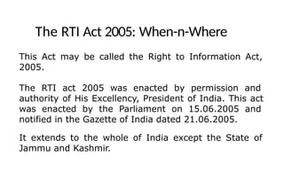 The RTI Act 2005: When-n-Where
This Act may be called the Right to Information Act,
2005.
The RTI act 2005 was enacted by permission and
authority of His Excellency, President of India. This act
was enacted by the Parliament on 15.06.2005 and
notified in the Gazette of India dated 21.06.2005.
It extends to the whole of India except the State of
Jammu and Kashmir.
 