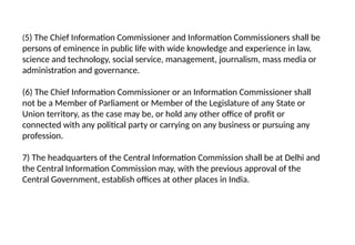 (5) The Chief Information Commissioner and Information Commissioners shall be
persons of eminence in public life with wide knowledge and experience in law,
science and technology, social service, management, journalism, mass media or
administration and governance.
(6) The Chief Information Commissioner or an Information Commissioner shall
not be a Member of Parliament or Member of the Legislature of any State or
Union territory, as the case may be, or hold any other office of profit or
connected with any political party or carrying on any business or pursuing any
profession.
7) The headquarters of the Central Information Commission shall be at Delhi and
the Central Information Commission may, with the previous approval of the
Central Government, establish offices at other places in India.
 