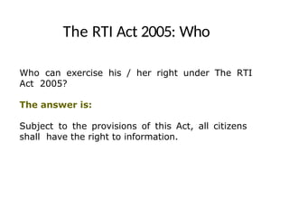 The RTI Act 2005: Who
Who can exercise his / her right under The RTI
Act 2005?
The answer is:
Subject to the provisions of this Act, all citizens
shall have the right to information.
 