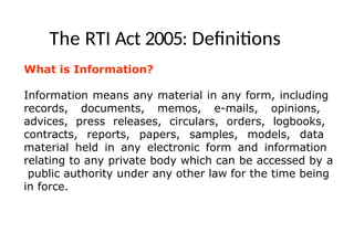 The RTI Act 2005: Definitions
What is Information?
Information means any material in any form, including
records, documents, memos, e-mails, opinions,
advices, press releases, circulars, orders, logbooks,
contracts, reports, papers, samples, models, data
material held in any electronic form and information
relating to any private body which can be accessed by a
public authority under any other law for the time being
in force.
 