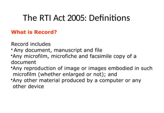 The RTI Act 2005: Definitions
What is Record?
Record includes
• Any document, manuscript and file
•Any microfilm, microfiche and facsimile copy of a
document
•Any reproduction of image or images embodied in such
microfilm (whether enlarged or not); and
•Any other material produced by a computer or any
other device
 