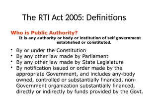 The RTI Act 2005: Definitions
Who is Public Authority?
It is any authority or body or institution of self government
established or constituted.
• By or under the Constitution
• By any other law made by Parliament
• By any other law made by State Legislature
• By notification issued or order made by the
appropriate Government, and includes any-body
owned, controlled or substantially financed, non-
Government organization substantially financed,
directly or indirectly by funds provided by the Govt.
 