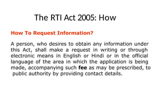 The RTI Act 2005: How
How To Request Information?
A person, who desires to obtain any information under
this Act, shall make a request in writing or through
electronic means in English or Hindi or in the official
language of the area in which the application is being
made, accompanying such fee as may be prescribed, to
public authority by providing contact details.
 