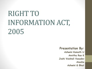 RIGHT TO
INFORMATION ACT,
2005
Presentation By:
Ashwini Kamath U
Anvitha Rao K
Joshi Vaishali Vasudev
Anusha
Ashwini G Bhat
 