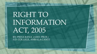 RIGHT TO
INFORMATION
ACT, 2005
BY: PRIYA RANA (ASST. PROF.)
S.D. COLLEGE, AMBALA CANTT
 