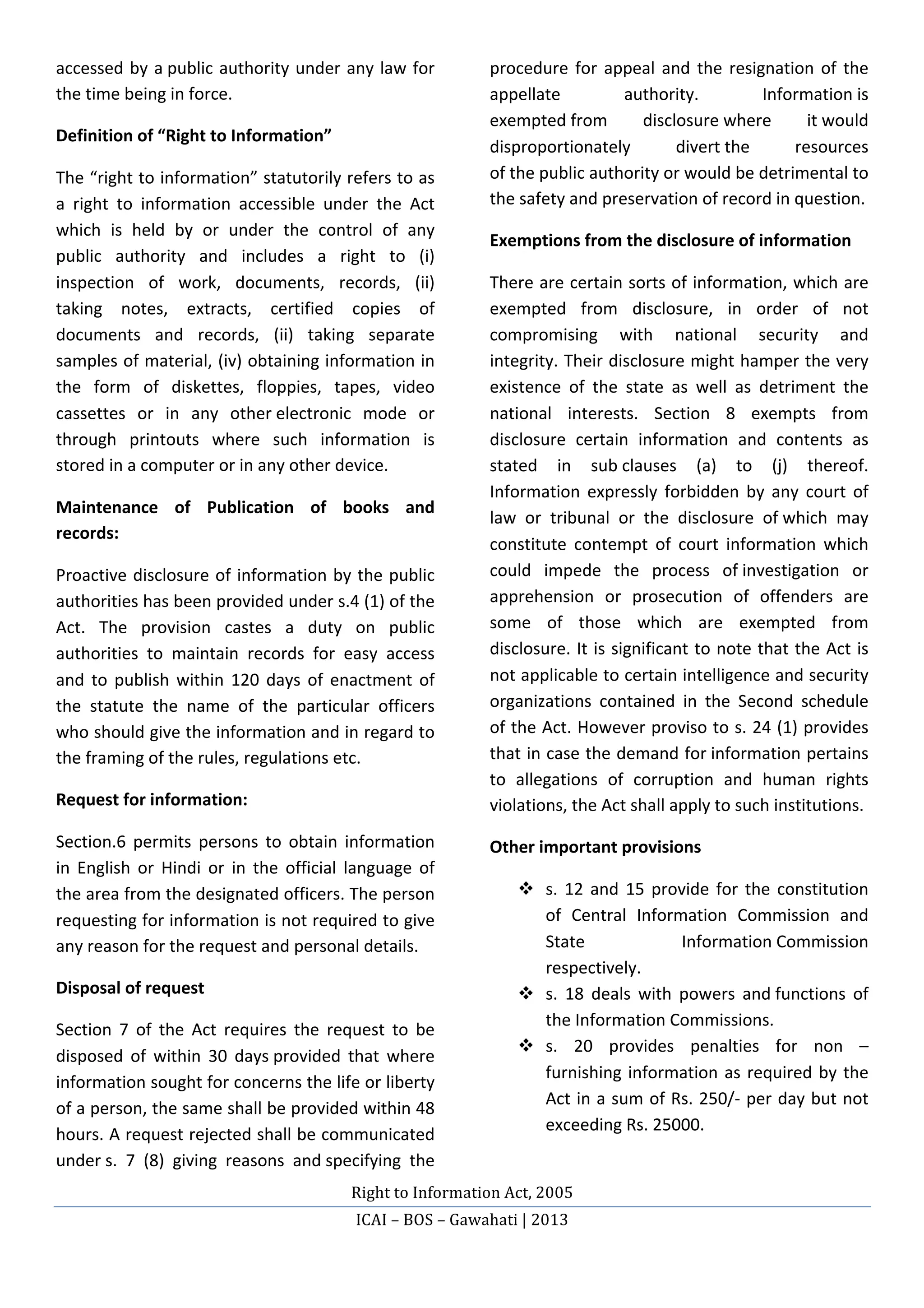 Right	
  to	
  Information	
  Act,	
  2005	
  
ICAI	
  –	
  BOS	
  –	
  Gawahati	
  |	
  2013	
  
	
  
accessed	
  by	
  a	
  public	
  authority	
  under	
  any	
  law	
  for	
  
the	
  time	
  being	
  in	
  force.	
  	
  
Definition	
  of	
  “Right	
  to	
  Information”	
  
The	
  “right	
  to	
  information”	
  statutorily	
  refers	
  to	
  as	
  
a	
   right	
   to	
   information	
   accessible	
   under	
   the	
   Act	
  
which	
   is	
   held	
   by	
   or	
   under	
   the	
   control	
   of	
   any	
  
public	
   authority	
   and	
   includes	
   a	
   right	
   to	
   (i)	
  
inspection	
   of	
   work,	
   documents,	
   records,	
   (ii)	
  
taking	
   notes,	
   extracts,	
   certified	
   copies	
   of	
  
documents	
   and	
   records,	
   (ii)	
   taking	
   separate	
  
samples	
  of	
  material,	
  (iv)	
  obtaining	
  information	
  in	
  
the	
   form	
   of	
   diskettes,	
   floppies,	
   tapes,	
   video	
  
cassettes	
   or	
   in	
   any	
   other	
  electronic	
   mode	
   or	
  
through	
   printouts	
   where	
   such	
   information	
   is	
  
stored	
  in	
  a	
  computer	
  or	
  in	
  any	
  other	
  device.	
  
Maintenance	
   of	
   Publication	
   of	
   books	
   and	
  
records:	
  
Proactive	
  disclosure	
  of	
  information	
  by	
  the	
  public	
  
authorities	
  has	
  been	
  provided	
  under	
  s.4	
  (1)	
  of	
  the	
  
Act.	
   The	
   provision	
   castes	
   a	
   duty	
   on	
   public	
  
authorities	
   to	
   maintain	
   records	
   for	
   easy	
   access	
  
and	
  to	
  publish	
  within	
  120	
  days	
  of	
  enactment	
  of	
  
the	
   statute	
   the	
   name	
   of	
   the	
   particular	
   officers	
  
who	
  should	
  give	
  the	
  information	
  and	
  in	
  regard	
  to	
  
the	
  framing	
  of	
  the	
  rules,	
  regulations	
  etc.	
  	
  
Request	
  for	
  information:	
  
Section.6	
   permits	
   persons	
   to	
   obtain	
   information	
  
in	
   English	
   or	
   Hindi	
   or	
   in	
   the	
   official	
   language	
   of	
  
the	
  area	
  from	
  the	
  designated	
  officers.	
  The	
  person	
  
requesting	
  for	
  information	
  is	
  not	
  required	
  to	
  give	
  
any	
  reason	
  for	
  the	
  request	
  and	
  personal	
  details.	
  
Disposal	
  of	
  request	
  
Section	
   7	
   of	
   the	
   Act	
   requires	
   the	
   request	
   to	
   be	
  
disposed	
   of	
   within	
   30	
   days	
  provided	
   that	
   where	
  
information	
  sought	
  for	
  concerns	
  the	
  life	
  or	
  liberty	
  
of	
  a	
  person,	
  the	
  same	
  shall	
  be	
  provided	
  within	
  48	
  
hours.	
  A	
  request	
  rejected	
  shall	
  be	
  communicated	
  
under	
  s.	
   7	
   (8)	
   giving	
   reasons	
   and	
  specifying	
   the	
  
procedure	
  for	
  appeal	
  and	
  the	
  resignation	
  of	
  the	
  
appellate	
   authority.	
   Information	
  is	
  
exempted	
  from	
   disclosure	
  where	
   it	
  would	
  
disproportionately	
   divert	
  the	
   resources	
  
of	
  the	
  public	
  authority	
  or	
  would	
  be	
  detrimental	
  to	
  
the	
  safety	
  and	
  preservation	
  of	
  record	
  in	
  question.	
  
Exemptions	
  from	
  the	
  disclosure	
  of	
  information	
  
There	
  are	
  certain	
  sorts	
  of	
  information,	
  which	
  are	
  
exempted	
   from	
   disclosure,	
   in	
   order	
   of	
   not	
  
compromising	
   with	
   national	
   security	
   and	
  
integrity.	
  Their	
  disclosure	
  might	
  hamper	
  the	
  very	
  
existence	
   of	
   the	
   state	
   as	
   well	
   as	
   detriment	
   the	
  
national	
   interests.	
   Section	
   8	
   exempts	
   from	
  
disclosure	
   certain	
   information	
   and	
   contents	
   as	
  
stated	
   in	
   sub	
  clauses	
   (a)	
   to	
   (j)	
   thereof.	
  
Information	
   expressly	
   forbidden	
   by	
   any	
   court	
   of	
  
law	
   or	
   tribunal	
   or	
   the	
   disclosure	
   of	
  which	
   may	
  
constitute	
   contempt	
   of	
   court	
   information	
   which	
  
could	
   impede	
   the	
   process	
   of	
  investigation	
   or	
  
apprehension	
   or	
   prosecution	
   of	
   offenders	
   are	
  
some	
   of	
   those	
   which	
   are	
   exempted	
   from	
  
disclosure.	
  It	
  is	
  significant	
  to	
  note	
  that	
  the	
  Act	
  is	
  
not	
  applicable	
  to	
  certain	
  intelligence	
  and	
  security	
  
organizations	
   contained	
   in	
   the	
   Second	
   schedule	
  
of	
  the	
  Act.	
  However	
  proviso	
  to	
  s.	
  24	
  (1)	
  provides	
  
that	
  in	
  case	
  the	
  demand	
  for	
  information	
  pertains	
  
to	
   allegations	
   of	
   corruption	
   and	
   human	
   rights	
  
violations,	
  the	
  Act	
  shall	
  apply	
  to	
  such	
  institutions.	
  
Other	
  important	
  provisions	
  
v s.	
  12	
  and	
  15	
  provide	
  for	
  the	
  constitution	
  
of	
   Central	
   Information	
   Commission	
   and	
  
State	
   Information	
  Commission	
  
respectively.	
  
v s.	
   18	
   deals	
   with	
   powers	
   and	
  functions	
   of	
  
the	
  Information	
  Commissions.	
  
v s.	
   20	
   provides	
   penalties	
   for	
   non	
   –	
  
furnishing	
  information	
  as	
  required	
  by	
  the	
  
Act	
  in	
  a	
  sum	
  of	
  Rs.	
  250/-­‐	
  per	
  day	
  but	
  not	
  
exceeding	
  Rs.	
  25000.	
  
 
