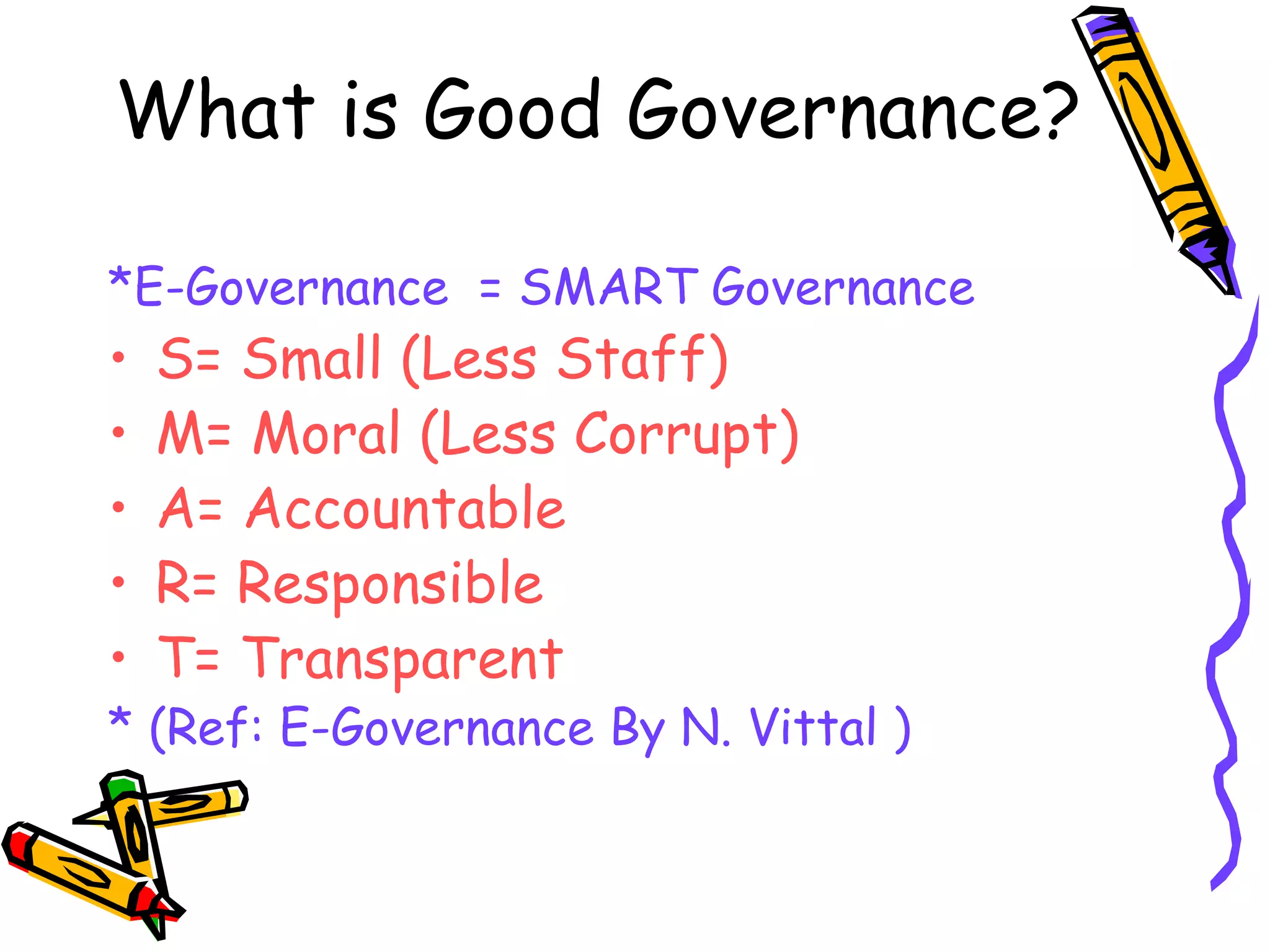 What is Good Governance? *E-Governance  = SMART Governance S= Small (Less Staff) M= Moral (Less Corrupt) A= Accountable R= Responsible T= Transparent * (Ref: E-Governance By N. Vittal ) 