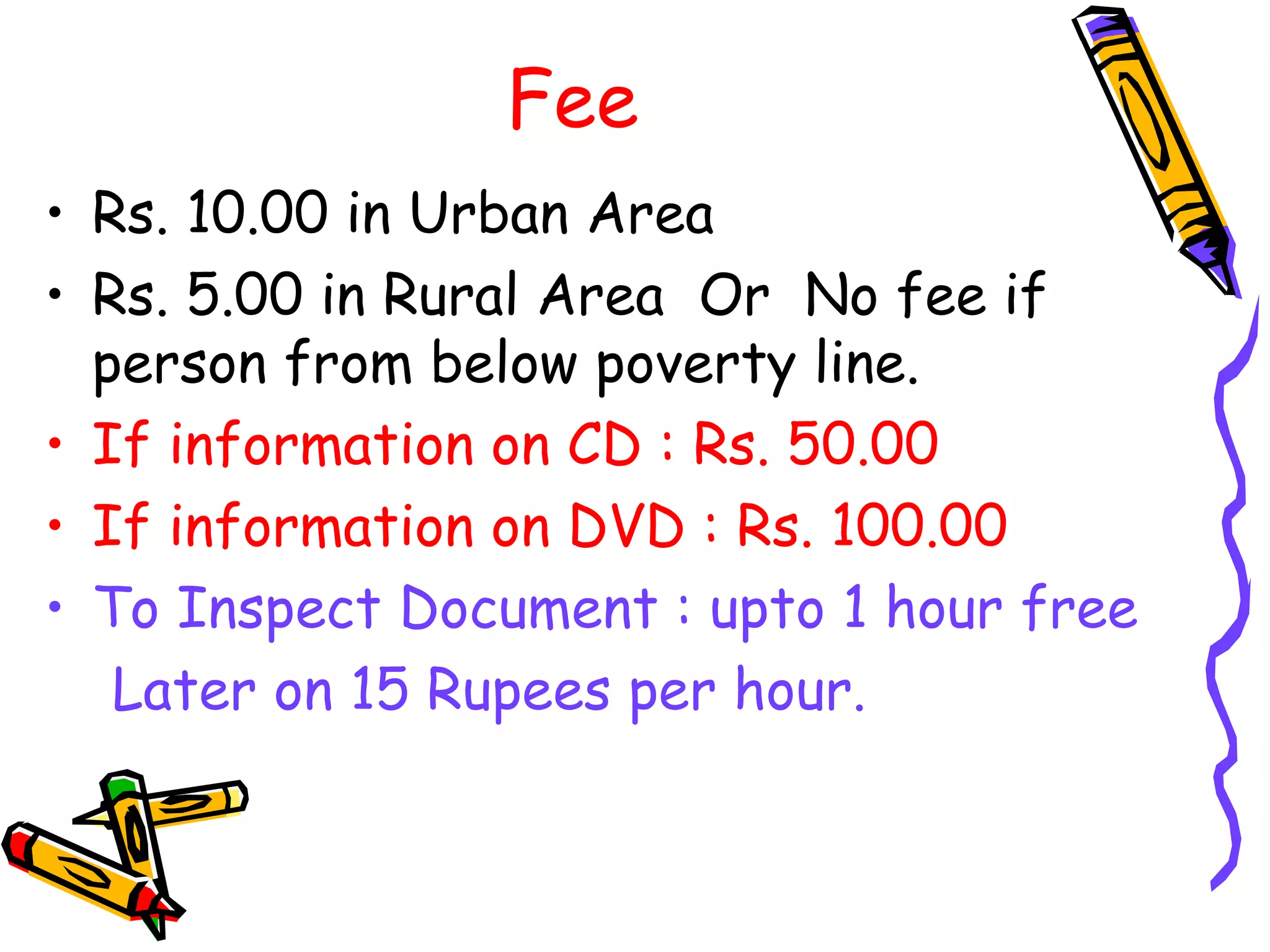 Fee Rs. 10.00 in Urban Area Rs. 5.00 in Rural Area  Or  No fee if person from below poverty line. If information on CD : Rs. 50.00 If information on DVD : Rs. 100.00 To Inspect Document : upto 1 hour free Later on 15 Rupees per hour. 