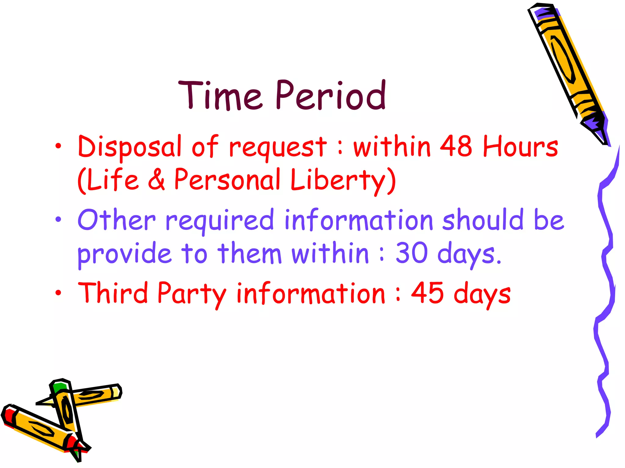 Time   Period Disposal of request : within 48 Hours (Life & Personal Liberty) Other required information should be provide to them within : 30 days. Third Party information : 45 days 