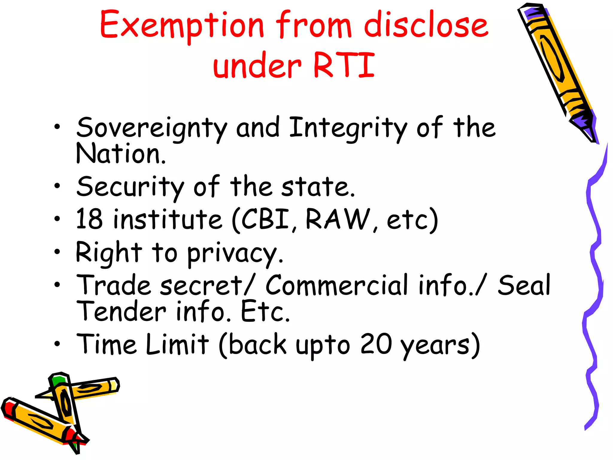 Exemption from disclose under RTI Sovereignty and Integrity of the Nation. Security of the state. 18 institute (CBI, RAW, etc) Right to privacy. Trade secret/ Commercial info./ Seal Tender info. Etc. Time Limit (back upto 20 years) 