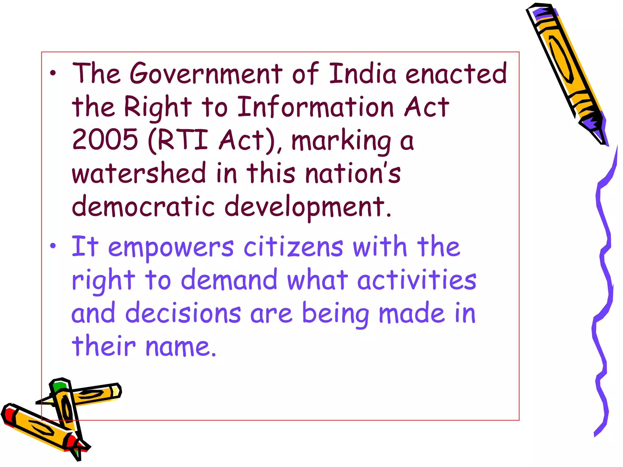 The Government of India enacted the Right to Information Act 2005 (RTI Act), marking a watershed in this nation’s democratic development.  It empowers citizens with the right to demand what activities and decisions are being made in their name. 