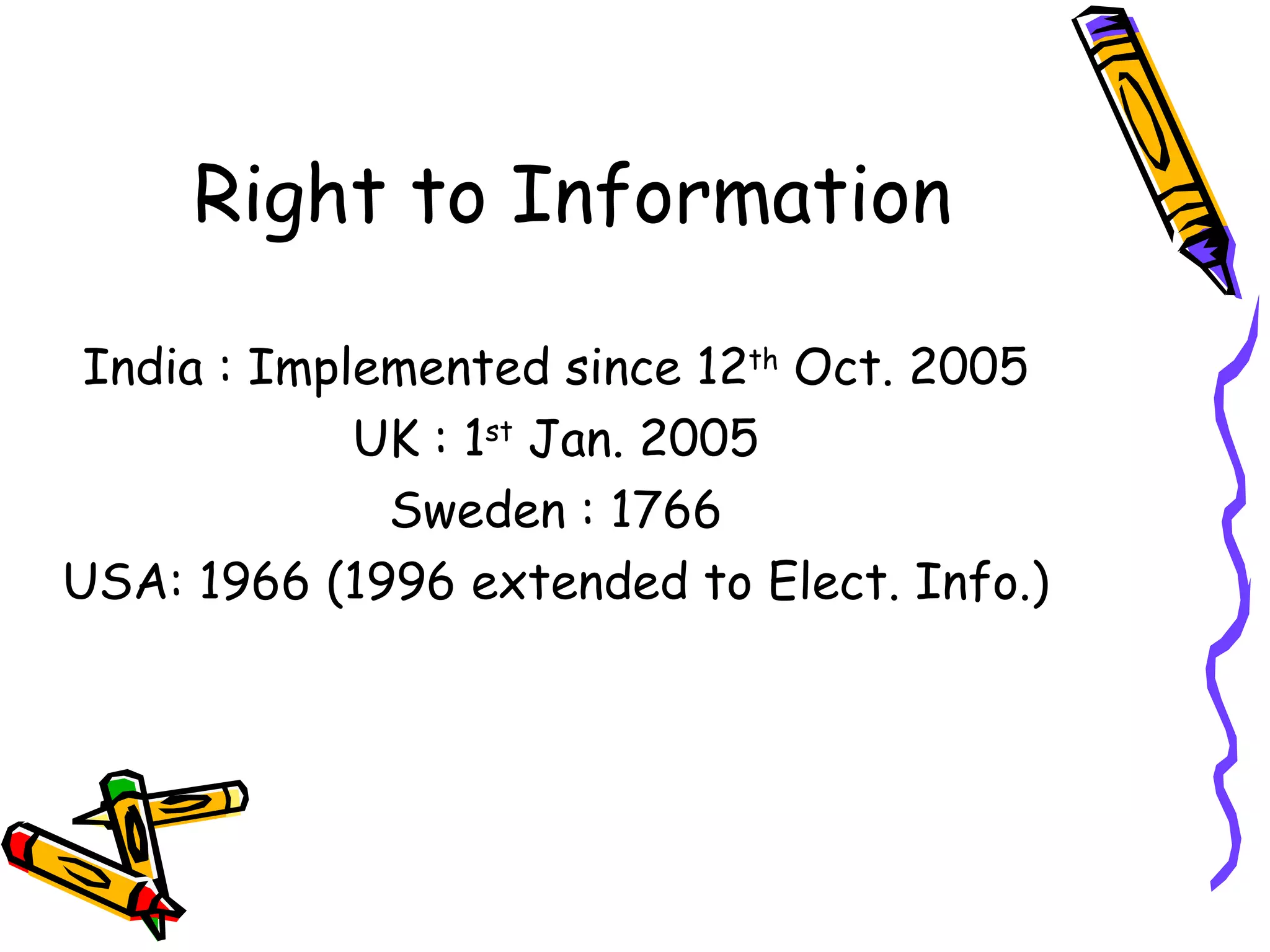 Right to Information India : Implemented since 12 th  Oct. 2005 UK : 1 st  Jan. 2005 Sweden : 1766 USA: 1966 (1996 extended to Elect. Info.) 