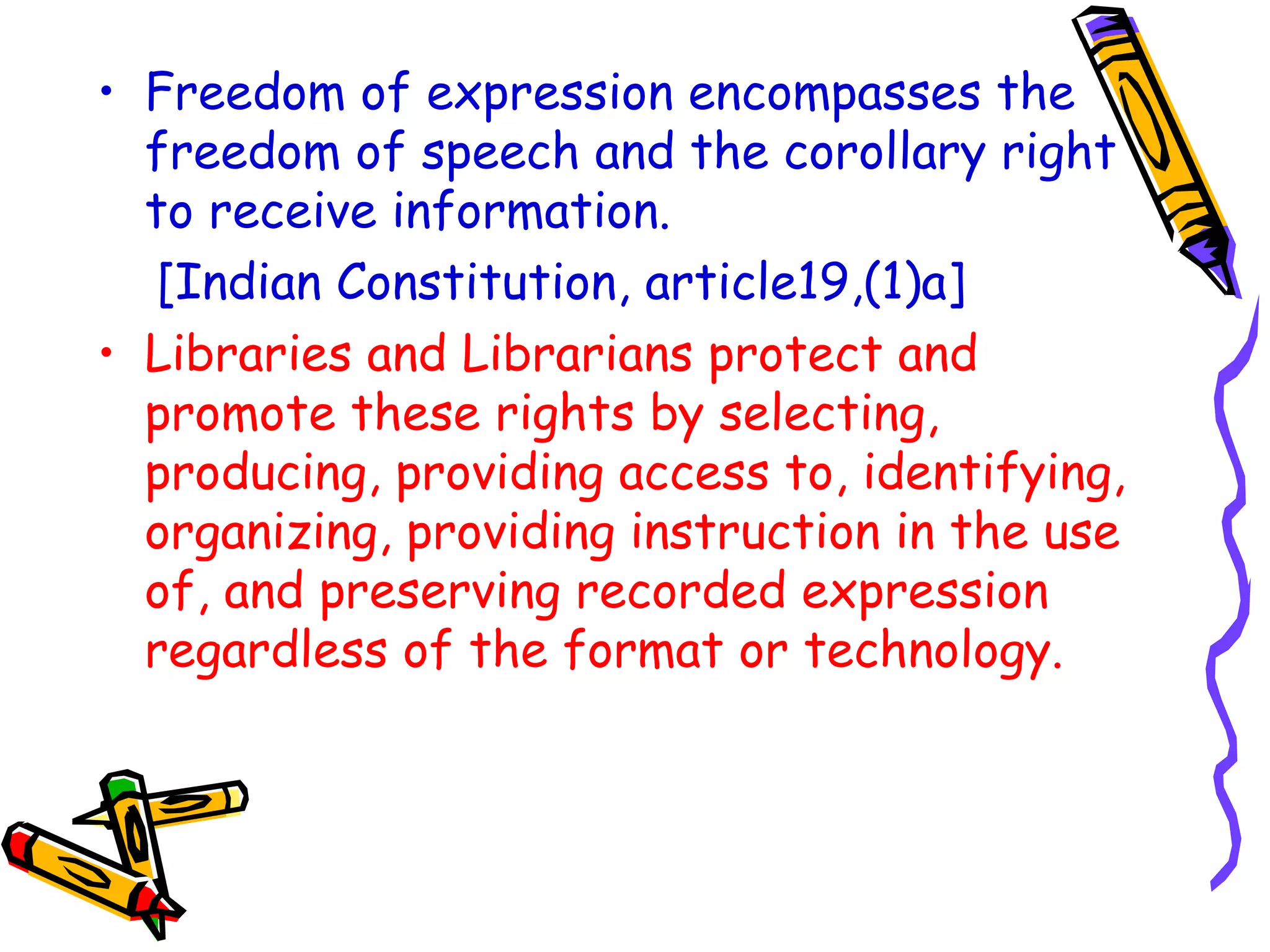 Freedom of expression encompasses the freedom of speech and the corollary right to receive information.  [Indian Constitution, article19,(1)a]  Libraries and Librarians protect and promote these rights by selecting, producing, providing access to, identifying, organizing, providing instruction in the use of, and preserving recorded expression regardless of the format or technology.  