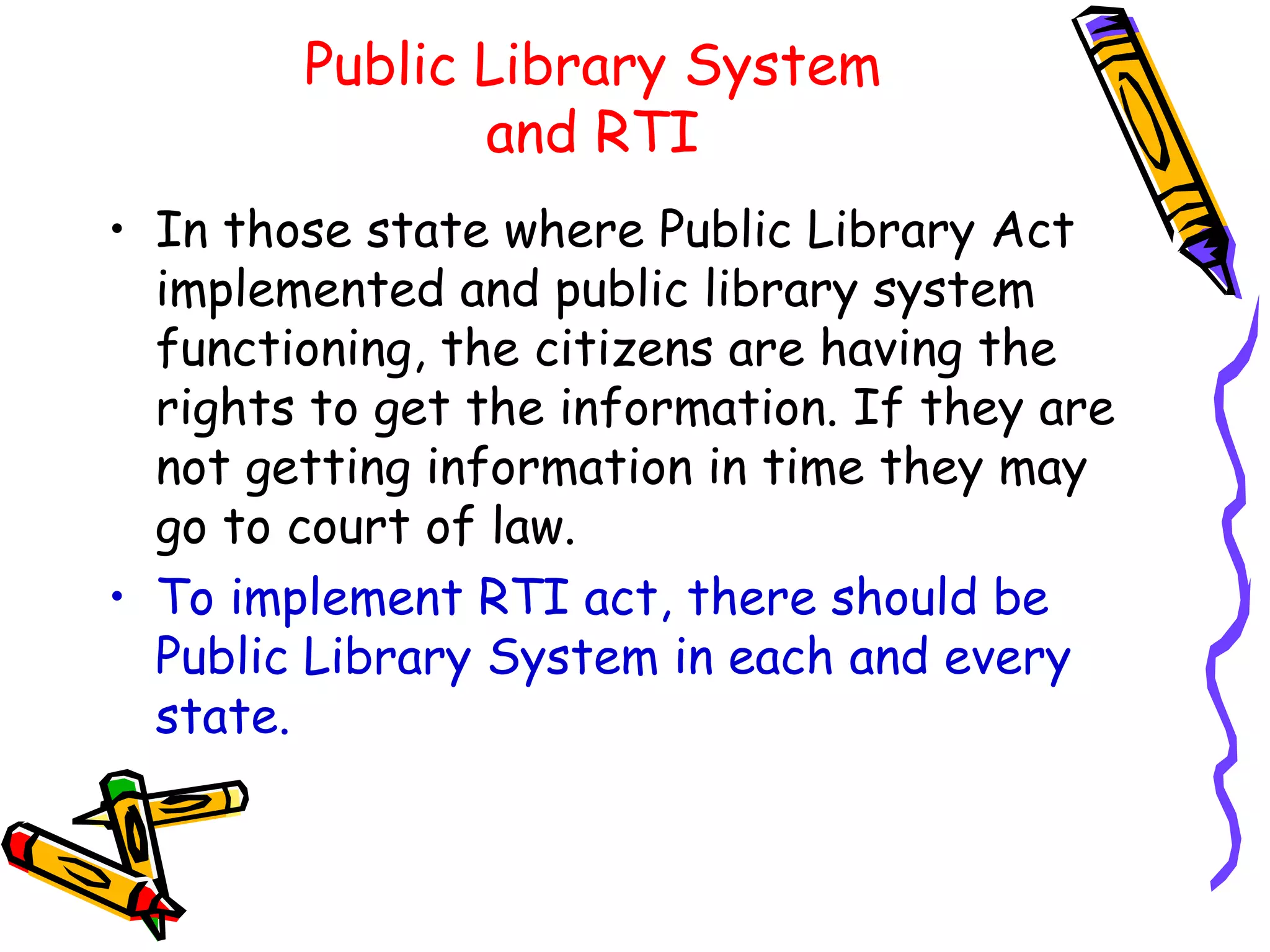 Public Library System and RTI In those state where Public Library Act implemented and public library system functioning, the citizens are having the rights to get the information. If they are not getting information in time they may go to court of law. To implement RTI act, there should be Public Library System in each and every state. 