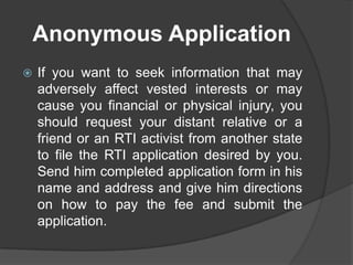 Anonymous Application
 If you want to seek information that may
adversely affect vested interests or may
cause you financial or physical injury, you
should request your distant relative or a
friend or an RTI activist from another state
to file the RTI application desired by you.
Send him completed application form in his
name and address and give him directions
on how to pay the fee and submit the
application.
 
