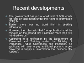 Recent developments
 The government has put a word limit of 500 words
for filing an application under the Right to Information
(RTI) Act.
 Earlier, there was no word limit in seeking
information.
 However, the rules said that “no application shall be
rejected on the ground that it contains more than five
hundred words”.
 According to a notification by the Department of
Personnel and Training under the Ministry of
Personnel, Public Grievances and Pensions, an
applicant will have to pay additional postal charges
“involved in supply of information that exceeds fifty
rupees”.
 