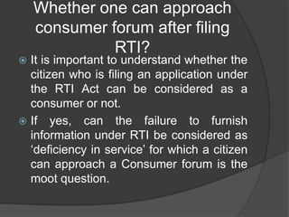 Whether one can approach
consumer forum after filing
RTI?
 It is important to understand whether the
citizen who is filing an application under
the RTI Act can be considered as a
consumer or not.
 If yes, can the failure to furnish
information under RTI be considered as
„deficiency in service‟ for which a citizen
can approach a Consumer forum is the
moot question.
 