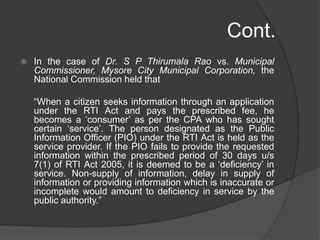 Cont.
 In the case of Dr. S P Thirumala Rao vs. Municipal
Commissioner, Mysore City Municipal Corporation, the
National Commission held that
“When a citizen seeks information through an application
under the RTI Act and pays the prescribed fee, he
becomes a „consumer‟ as per the CPA who has sought
certain „service‟. The person designated as the Public
Information Officer (PIO) under the RTI Act is held as the
service provider. If the PIO fails to provide the requested
information within the prescribed period of 30 days u/s
7(1) of RTI Act 2005, it is deemed to be a „deficiency‟ in
service. Non-supply of information, delay in supply of
information or providing information which is inaccurate or
incomplete would amount to deficiency in service by the
public authority.”
 
