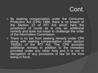 Cont.
 By seeking compensation under the Consumer
Protection Act (CPA) 1986, there is no breach of
the Section 23 of RTI Act which bars the
jurisdiction of courts as is only an additional
remedy and does not mean to challenge the order
of the Information Commission.
 There is no bar from seeking remedy under CPA
along with seeking compensation under section
19(8)(b) of the RTI Act. The CPA provides
additional remedy in addition to the remedies
provided under any other Acts and it is not in
derogation of any provisions of law for the time
being in force.
 