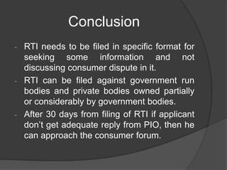 Conclusion
- RTI needs to be filed in specific format for
seeking some information and not
discussing consumer dispute in it.
- RTI can be filed against government run
bodies and private bodies owned partially
or considerably by government bodies.
- After 30 days from filing of RTI if applicant
don‟t get adequate reply from PIO, then he
can approach the consumer forum.
 