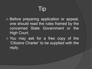 Tip
 Before preparing application or appeal,
one should read the rules framed by the
concerned State Government or the
High Court.
 You may ask for a free copy of the
„Citizens Charter‟ to be supplied with the
reply.
 
