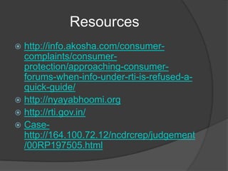 Resources
 http://info.akosha.com/consumer-
complaints/consumer-
protection/approaching-consumer-
forums-when-info-under-rti-is-refused-a-
quick-guide/
 http://nyayabhoomi.org
 http://rti.gov.in/
 Case-
http://164.100.72.12/ncdrcrep/judgement
/00RP197505.html
 
