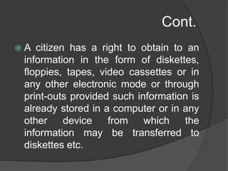 Cont.
 A citizen has a right to obtain to an
information in the form of diskettes,
floppies, tapes, video cassettes or in
any other electronic mode or through
print-outs provided such information is
already stored in a computer or in any
other device from which the
information may be transferred to
diskettes etc.
 