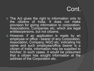 Cont.
 The Act gives the right to information only to
the citizens of India. It does not make
provision for giving information to corporation,
Associations, Companies etc. which are legal
entities/persons, but not citizens.
 However, if an application is made by an
employee or office - bearer of any Corporation,
Association, Company, NGO etc. indicating his
name and such employee/office bearer is a
citizen of India, information may be supplied to
him/her. In such cases, it would be presumed
that a citizen has sought information at the
address of the Corporation etc.
 