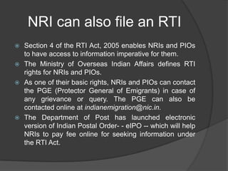 NRI can also file an RTI
 Section 4 of the RTI Act, 2005 enables NRIs and PIOs
to have access to information imperative for them.
 The Ministry of Overseas Indian Affairs defines RTI
rights for NRIs and PIOs.
 As one of their basic rights, NRIs and PIOs can contact
the PGE (Protector General of Emigrants) in case of
any grievance or query. The PGE can also be
contacted online at indianemigration@nic.in.
 The Department of Post has launched electronic
version of Indian Postal Order- - eIPO -- which will help
NRIs to pay fee online for seeking information under
the RTI Act.
 