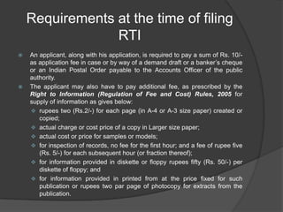Requirements at the time of filing
RTI
 An applicant, along with his application, is required to pay a sum of Rs. 10/-
as application fee in case or by way of a demand draft or a banker‟s cheque
or an Indian Postal Order payable to the Accounts Officer of the public
authority.
 The applicant may also have to pay additional fee, as prescribed by the
Right to Information (Regulation of Fee and Cost) Rules, 2005 for
supply of information as gives below:
 rupees two (Rs.2/-) for each page (in A-4 or A-3 size paper) created or
copied;
 actual charge or cost price of a copy in Larger size paper;
 actual cost or price for samples or models;
 for inspection of records, no fee for the first hour; and a fee of rupee five
(Rs. 5/-) for each subsequent hour (or fraction thereof);
 for information provided in diskette or floppy rupees fifty (Rs. 50/-) per
diskette of floppy; and
 for information provided in printed from at the price fixed for such
publication or rupees two par page of photocopy for extracts from the
publication.
 