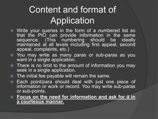 Content and format of
Application
 Write your queries in the form of a numbered list so
that the PIO can provide information in the same
sequence. (This numbering should be ideally
maintained at all levels including first appeal, second
appeal, complaints, etc.)
 You may write as many paras or sub-paras as you
want in a single application.
 There is no limit to the amount of information you may
seek in a single application.
 The initial fee payable will remain the same.
 Each point/para should deal with just one piece of
information or work or record. You may write sub-paras
or sub-points.
 Focus on the need for information and ask for it in
a courteous manner.
 