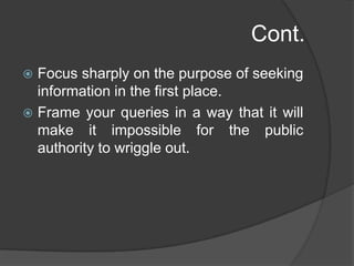 Cont.
 Focus sharply on the purpose of seeking
information in the first place.
 Frame your queries in a way that it will
make it impossible for the public
authority to wriggle out.
 
