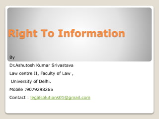 Right To Information
By
Dr.Ashutosh Kumar Srivastava
Law centre II, Faculty of Law ,
University of Delhi.
Mobile :9079298265
Contact : legalsolutions01@gmail.com
 