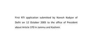 First RTI application submitted by Naresh Kadyan of
Delhi on 12 October 2005 to the office of President
about Article 370 in Jammu and Kashmir.
 