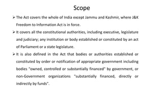 Scope
The Act covers the whole of India except Jammu and Kashmir, where J&K
Freedom to Information Act is in force.
It covers all the constitutional authorities, including executive, legislature
and judiciary; any institution or body established or constituted by an act
of Parliament or a state legislature.
It is also defined in the Act that bodies or authorities established or
constituted by order or notification of appropriate government including
bodies "owned, controlled or substantially financed" by government, or
non-Government organizations "substantially financed, directly or
indirectly by funds".
 