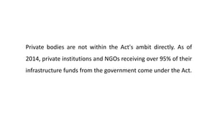 Private bodies are not within the Act's ambit directly. As of
2014, private institutions and NGOs receiving over 95% of their
infrastructure funds from the government come under the Act.
 