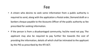 • A citizen who desires to seek some information from a public authority is
required to send, along with the application a Postal order, Demand draft or a
bankers cheque payable to the Accounts Officer of the public authority as fee
prescribed for seeking information.
• If the person is from a disadvantaged community, he/she need not pay. The
applicant may also be required to pay further fee towards the cost of
providing the information, details of which shall be intimated to the applicant
by the PIO as prescribed by the RTI ACT.
Fee
 