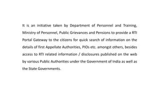 It is an initiative taken by Department of Personnel and Training,
Ministry of Personnel, Public Grievances and Pensions to provide a RTI
Portal Gateway to the citizens for quick search of information on the
details of first Appellate Authorities, PIOs etc. amongst others, besides
access to RTI related information / disclosures published on the web
by various Public Authorities under the Government of India as well as
the State Governments.
 