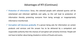 Advantages of RTI (Continues)
 Protection of Information: Since, the selected people with selected queries will be
entertained and informed rightfully and aptly, so this will lead to protection of
information thereby protecting everyone from being wrongly or inappropriately
informed or misinformed.
 Corruption will decrease gradually: If a person being asks for information on certain
products and services and the answer has to be delivered by a competent and
responsible authority then the chances of corruption will certainly minimize. People will
not have to bother about being cheated or victims of frauds and scams.
 