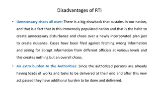 Disadvantages of RTI
• Unnecessary chaos all over: There is a big drawback that sustains in our nation,
and that is a fact that in this immensely populated nation and that is the habit to
create unnecessary disturbance and chaos over a newly incorporated plan just
to create nuisance. Cases have been filed against fetching wrong information
and asking for abrupt information from different officials at various levels and
this creates nothing but an overall chaos.
• An extra burden to the Authorities: Since the authorized persons are already
having loads of works and tasks to be delivered at their end and after this new
act passed they have additional burden to be done and delivered.
 