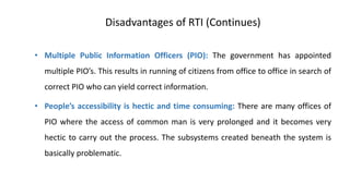 Disadvantages of RTI (Continues)
• Multiple Public Information Officers (PIO): The government has appointed
multiple PIO’s. This results in running of citizens from office to office in search of
correct PIO who can yield correct information.
• People’s accessibility is hectic and time consuming: There are many offices of
PIO where the access of common man is very prolonged and it becomes very
hectic to carry out the process. The subsystems created beneath the system is
basically problematic.
 