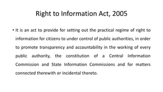 Right to Information Act, 2005
• It is an act to provide for setting out the practical regime of right to
information for citizens to under control of public authorities, in order
to promote transparency and accountability in the working of every
public authority, the constitution of a Central Information
Commission and State Information Commissions and for matters
connected therewith or incidental thereto.
 